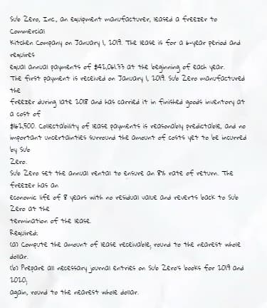 Sule Zero, Inc., an equipment manufacturer, leases a freezer to
Commercial
Kitchen Compary on January , 2019. The iease is for a b-year period Ond
requires
equai annual payments of $41,06L33 at the beginning of each year.
The first payment is received on January , 1019. Suo Zero manufactured
the
freezer during 1ate 2018 and kas carried it in finished opods inventory at
a cost of
$61,500. Collectalbility of lease payments is reasonaby predictabie, and no
wmportant uncertainties surround the ameunt of costs yet to be incurred
by Sule
Zero.
Sưc Zero set the annual rental to ensure an 8% rate of returm. The
freezer has an
econowic life of 8 years with no residual vatue and reverts back to Sub
Zero at the
termination of the lease.
Required.
can Compute the amount of lease receivaloie, round to the nearest whole
dollar.
Clo) Prepare an vecessary journal entries on Sulb Zeros books for 2019 and
2010;
again, round to the rearest whole dollar.
