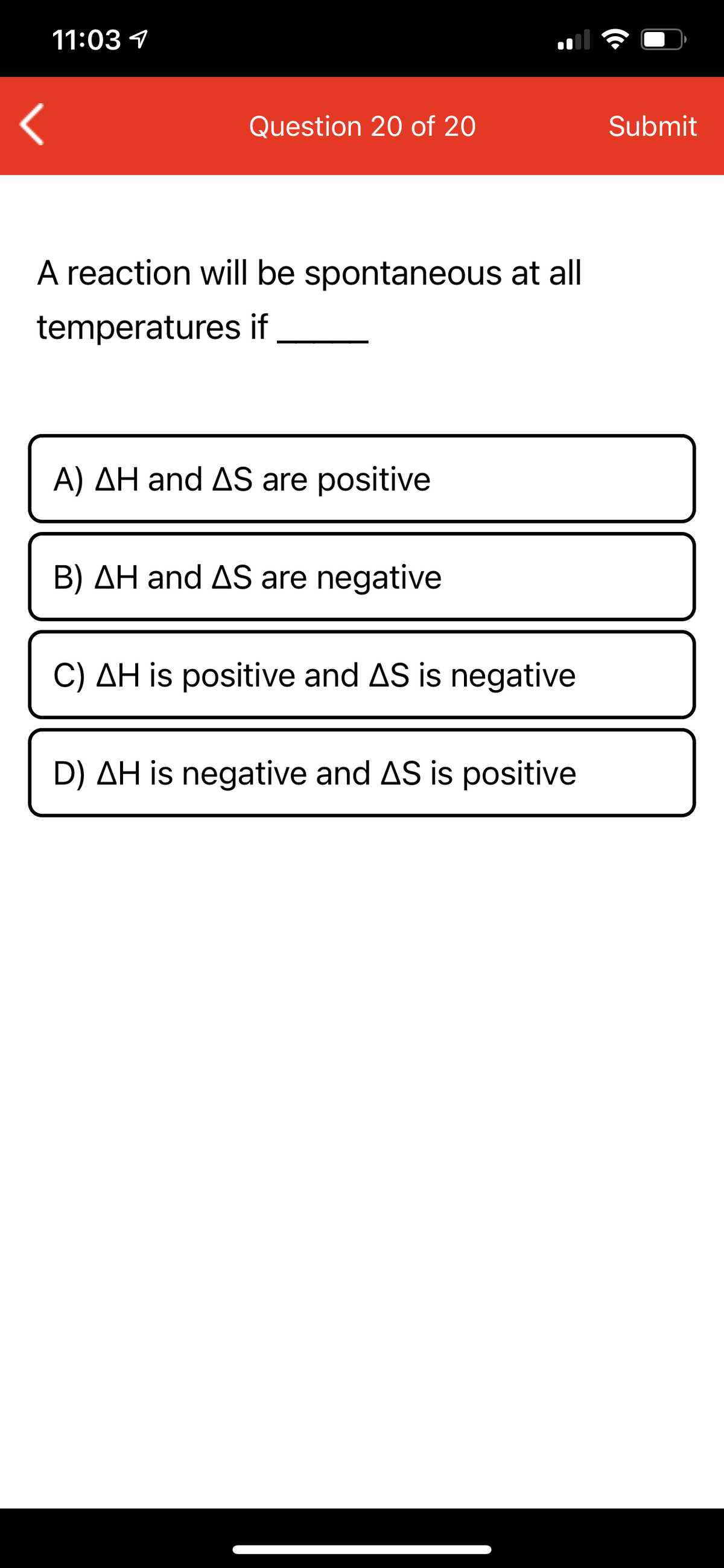 11:03 1
Question 20 of 20
Submit
A reaction will be spontaneous at all
temperatures if
A) AH and AS are positive
B) AH and AS are negative
C) AH is positive and AS is negative
D) AH is negative and AS is positive
