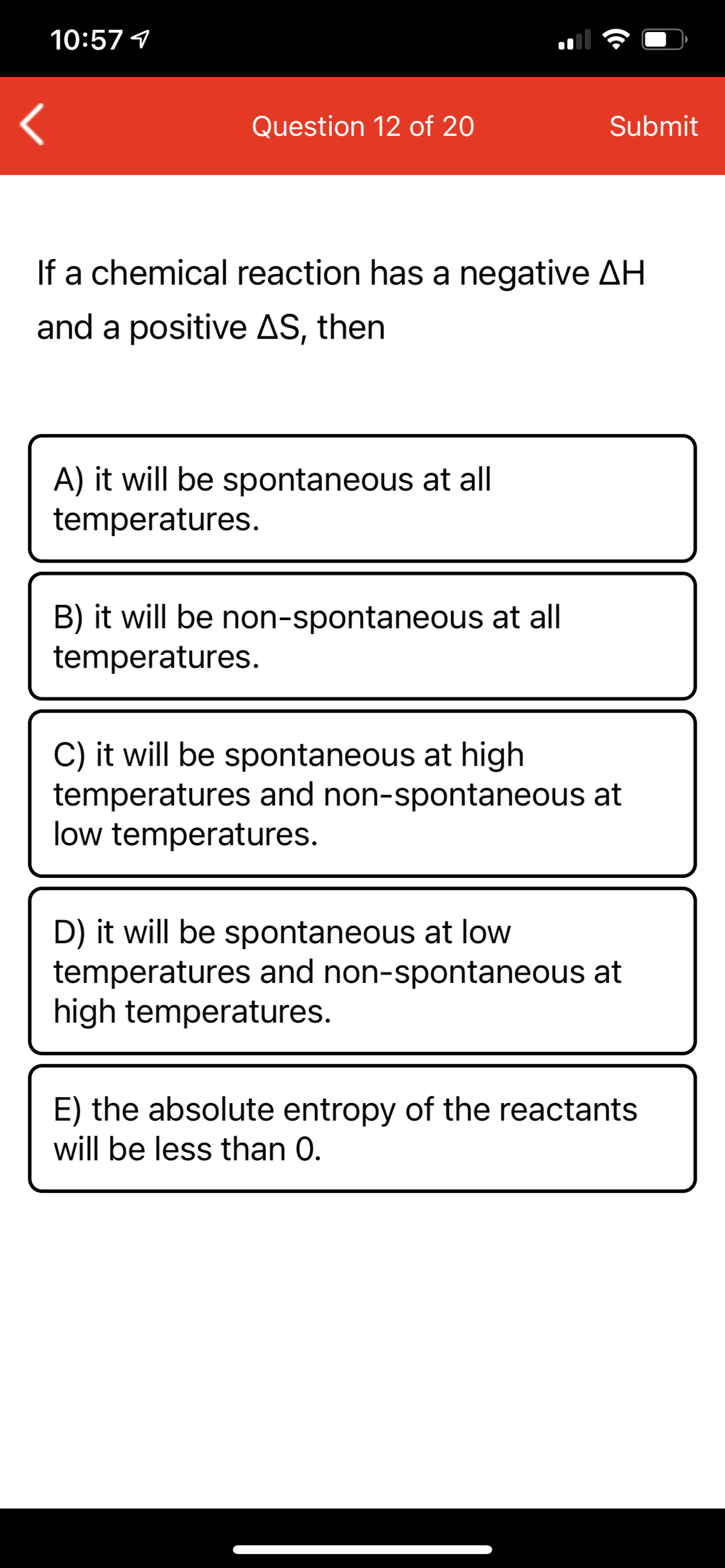 10:57 1
Question 12 of 20
Submit
If a chemical reaction has a negative AH
and a positive AS, then
A) it will be spontaneous at all
temperatures.
B) it will be non-spontaneous at all
temperatures.
C) it will be spontaneous at high
temperatures and non-spontaneous at
low temperatures.
D) it will be spontaneous at low
temperatures and non-spontaneous at
high temperatures.
E) the absolute entropy of the reactants
will be less than 0.
