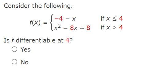 Consider the following.
S-4 - x
if x < 4
f(x) =
|x² - 8x + 8
if x > 4
Is f differentiable at 4?
O Yes
O No
