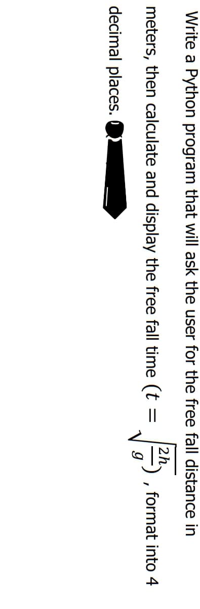 Write a Python program that will ask the user for the free fall distance in
meters, then calculate and display the free fall time (t
format into 4
decimal places.

