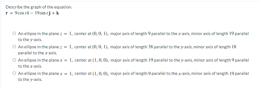 Describe the graph of the equation.
r = 9cos ti – 19sin t j + k
O An ellipse in the plane z = 1, center at (0, 0, 1), major axis of length 9 parallel to the r-axis, minor axis of length 19 parallel
to the y-axis.
O An ellipse in the plane z = 1, center at (0, 0, 1), major axis of length 38 parallel to the y-axis, minor axis of length 18
parallel to the x-axis.
O An ellipse in the plane x = 1, center at (1, 0, 0), major axis of length 19 parallel to the y-axis, minor axis of length 9 parallel
to the r-axis.
O An ellipse in the plane x = 1, center at (1, 0, 0), major axis of length 9 parallel to the x-axis, minor axis of length 19 parallel
to the y-axis.
