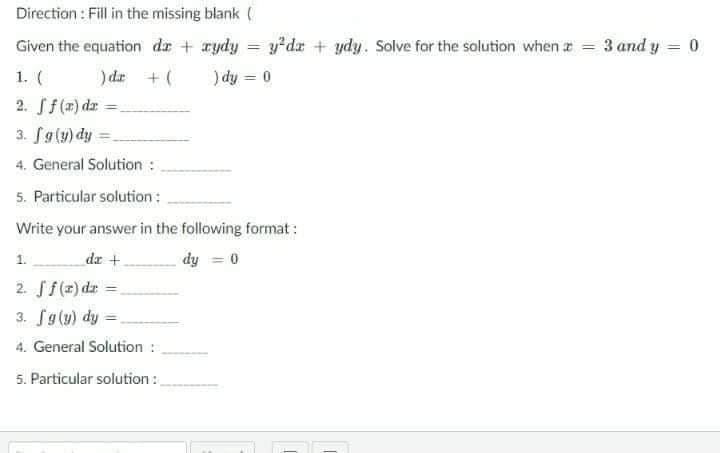 Direction : Fill in the missing blank (
y dr + ydy. Solve for the solution when a = 3 and y = 0
) dy = 0
Given the equation de + rydy
%3D
1. (
)dr +(
%3D
2. Sf(7) dr
3. Sg(y) dy =
4. General Solution :
5. Particular solution :
Write your answer in the following format:
1.
dr +
dy = 0
2. Sf(z) d: =
3. Sg(u) dy =.
4. General Solution :
5. Particular solution:
