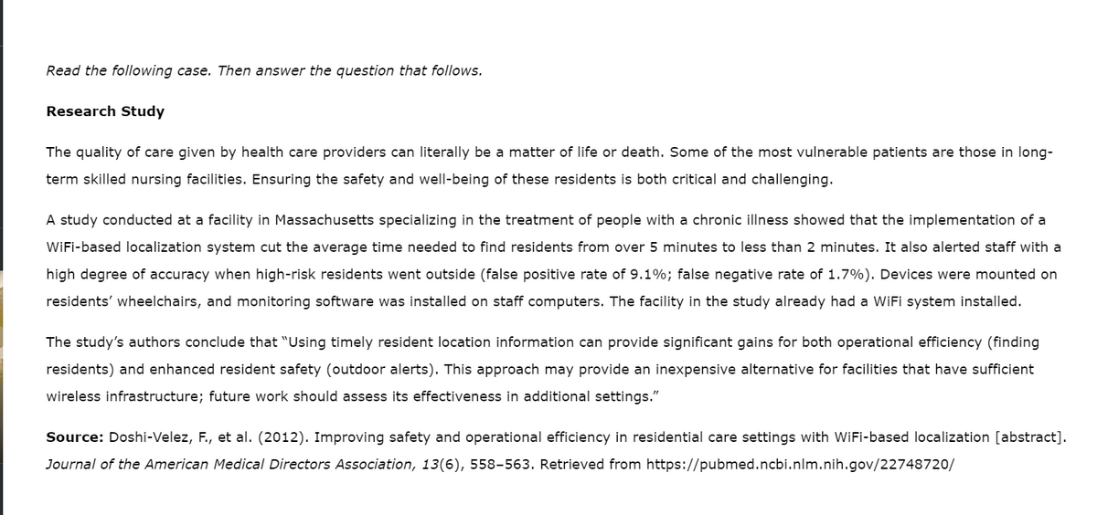 Read the following case. Then answer the question that follows.
Research Study
The quality of care given by health care providers can literally be a matter of life or death. Some of the most vulnerable patients are those in long-
term skilled nursing facilities. Ensuring the safety and well-being of these residents is both critical and challenging.
A study conducted at a facility in Massachusetts specializing in the treatment of people with a chronic illness showed that the implementation of a
WiFi-based localization system cut the average time needed to find residents from over 5 minutes to less than 2 minutes. It also alerted staff with a
high degree of accuracy when high-risk residents went outside (false positive rate of 9.1%; false negative rate of 1.7%). Devices were mounted on
residents' wheelchairs, and monitoring software was installed on staff computers. The facility in the study already had a WiFi system installed.
The study's authors conclude that "Using timely resident location information can provide significant gains for both operational efficiency (finding
residents) and enhanced resident safety (outdoor alerts). This approach may provide an inexpensive alternative for facilities that have sufficient
wireless infrastructure; future work should assess its effectiveness in additional settings."
Source: Doshi-Velez, F., et al. (2012). Improving safety and operational efficiency in residential care settings with WiFi-based localization [abstract].
Journal of the American Medical Directors Association, 13(6), 558-563. Retrieved from https://pubmed.ncbi.nlm.nih.gov/22748720/