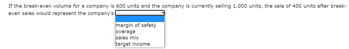 If the break-even volume for a company is 600 units and the company is currently selling 1,000 units, the sale of 400 units after break-
even sales would represent the company's
margin of safety
overage
sales mix
target income