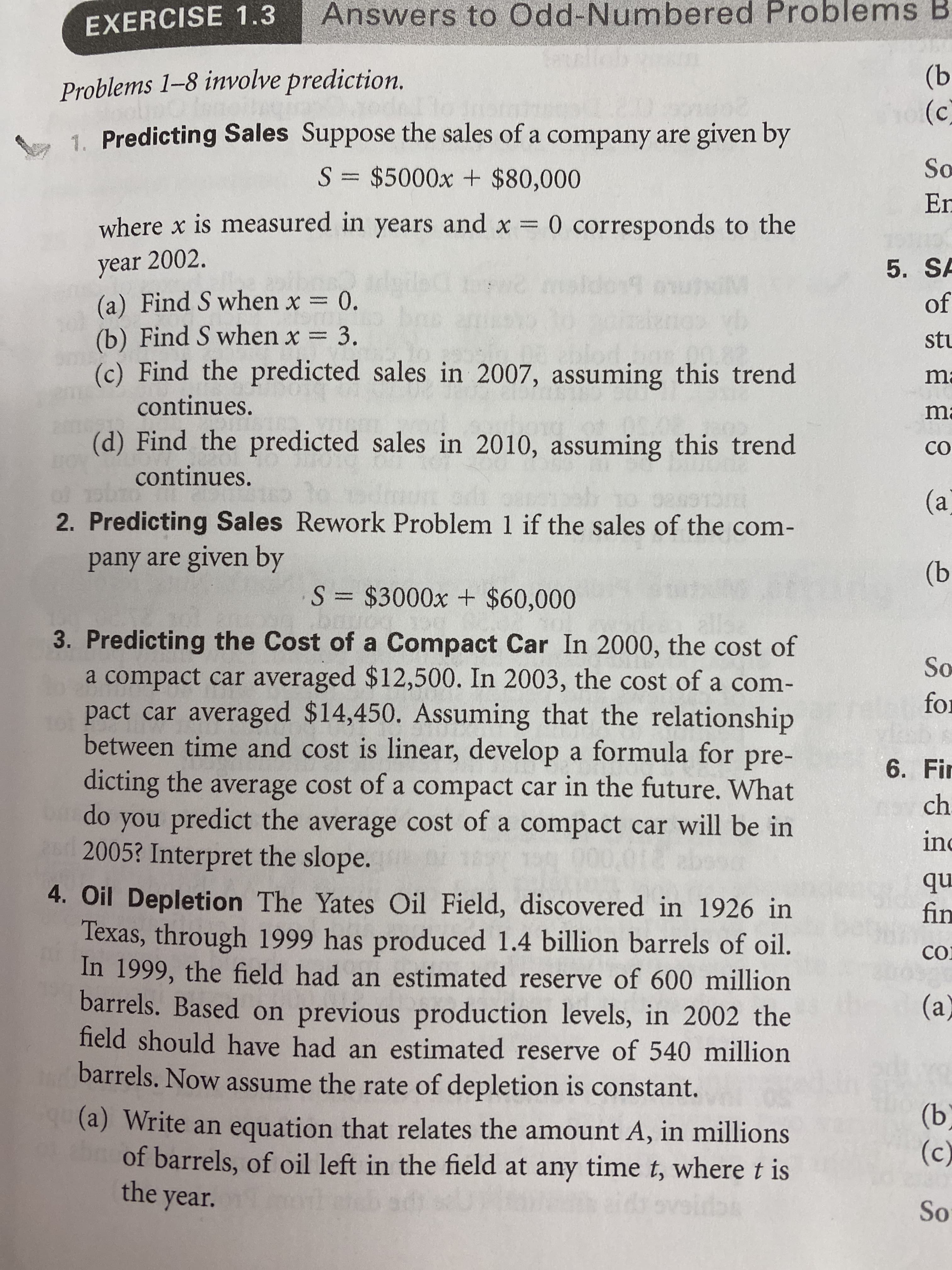 Answers to Odd-Numbered Problems B
EXERCISE 1.3
(b
(c)
Problems 1–8 involve prediction.
-1. Predicting Sales Suppose the sales of a company are given by
So
S= $5000x + $80,000
En
where x is measured in years and x
0 corresponds to the
year 2002.
(a) Find S when x = 0.
(b) Find S when x = 3.
(c) Find the predicted sales in 2007, assuming this trend
5. SA
maldon9 ov
of
stu
ma
continues.
ma
(d) Find the predicted sales in 2010, assuming this trend
CO
continues.
(a
2. Predicting Sales Rework Problem 1 if the sales of the com-
pany are given by
(b
S = $3000x + $60,000
3. Predicting the Cost of a Compact Car In 2000, the cost of
a compact car averaged $12,500. In 2003, the cost of a com-
pact car averaged $14,450. Assuming that the relationship
between time and cost is linear, develop a formula for pre-
So
for
6. Fir
dicting the average cost of a compact car in the future. What
ch
do
you predict the average cost of a compact car will be in
inc
2005? Interpret the slope.
nb
fin
4. Oil Depletion The Yates Oil Field, discovered in 1926 in
Texas, through 1999 has produced 1.4 billion barrels of oil.
In 1999, the field had an estimated reserve of 600 million
barrels. Based on previous production levels, in 2002 the
field should have had an estimated reserve of 540 million
CO
(a)
barrels. Now assume the rate of depletion is constant.
(b)
(c)
(a) Write an equation that relates the amount A, in millions
of barrels, of oil left in the field at any time t, where t is
the year.
idsovsidas
So
