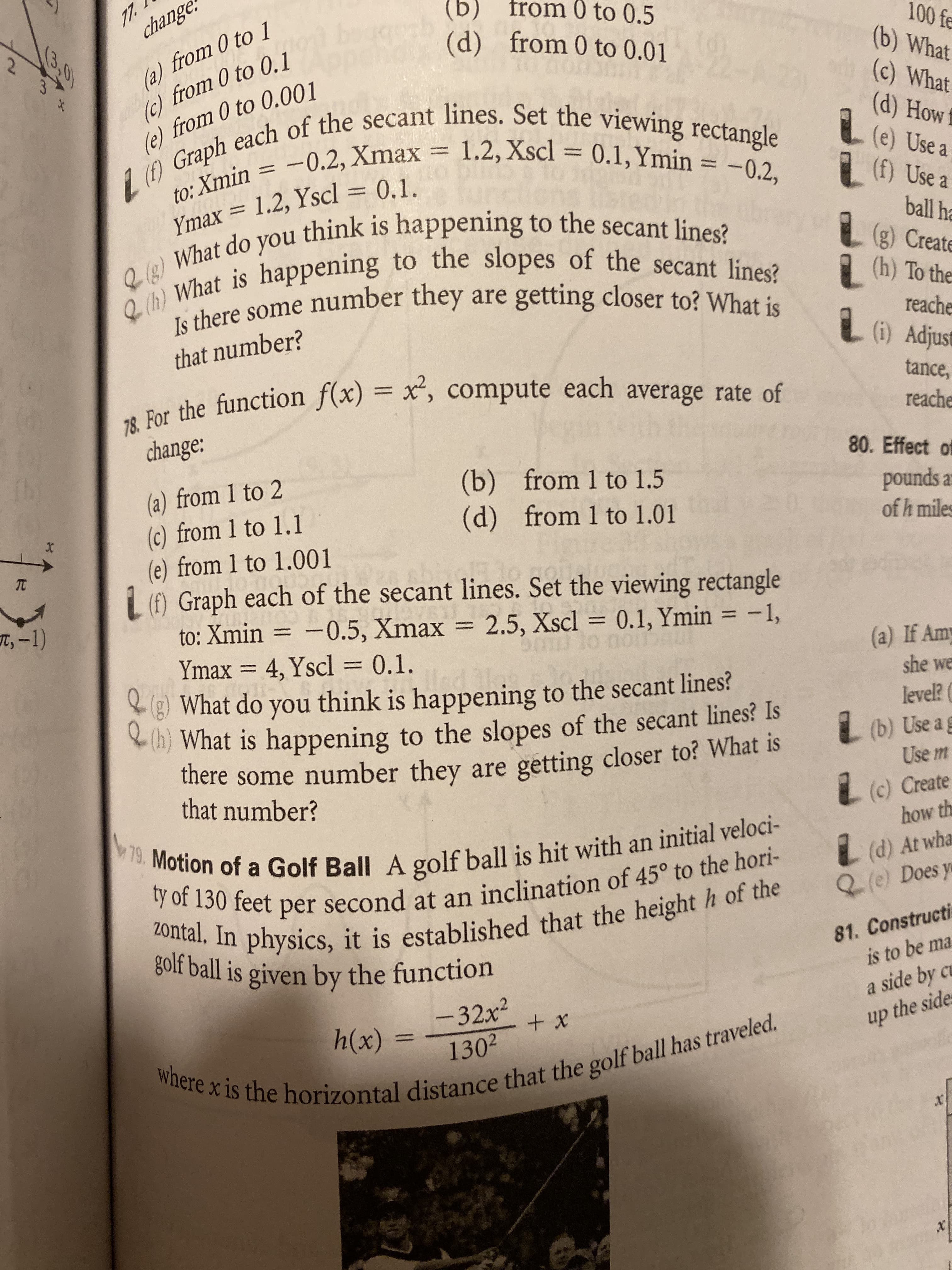 77.
change
(b)
from 0 to 0.5
from 0 to 0.01
(d)
(a) from 0 to 1
(c) from 0 to 0.1
e) from 0 to 0.001
100 fe
(b) What
(c) What
(d) How
(e) Use a
(f) Use a
3,0
Graph each of the secant lines. Set the viewing rectangle
to: Xmin 0.2, Xmax = 1.2, Xscl = 0.1,Ymin
What do you think is happening to the secant lines?
h) What is happening to the slopes of the secant lines?
-0.2,
Ymax = 1.2, Yscl = 0,1.
ball ha
B(g) Create
(h) To the
Is there some number they are getting closer to? What is
reache
Adjust
that number?
78. For the function f(x) = x', compute each average rate of
tance,
reache
change:
80. Effect of
b
(a) from 1 to 2
(c) from 1 to 1.1
(e) from 1 to 1.001
L () Graph each of the secant lines. Set the viewing rectangle
to: Xmin = -0.5, Xmax = 2.5, Xscl 0.1, Ymin = -1,
(b) from 1 to 1.5
(d) from 1 to 1.01
pounds a
of h miles
X
TC
T,-1)
UDAL
(a) If Amy
she we
= 4, Yscl = 0.1
Ymax
What do you think is happening to the secant lines?
h) What is happening to the slopes of the secant lines? Is
there some number they are getting closer to? What is
that number?
level?
L(b) Use a
g
Use m
L(c) Create
how th
w79. Motion of a Golf Ball A golf ball is hit with an initial veloci-
ty of 130 feet per second at an inclination of 45° to the hori-
20ntal. In physics, it is established that the height h of the
golf ball is given by the function
(d) At wha
(e) Does y
81. Constructi
is to be ma
a side by cu
-32x2
1302
+x
h(x)
up the side
where x is the horizontal distance that the golf ball has traveled.
x
x
