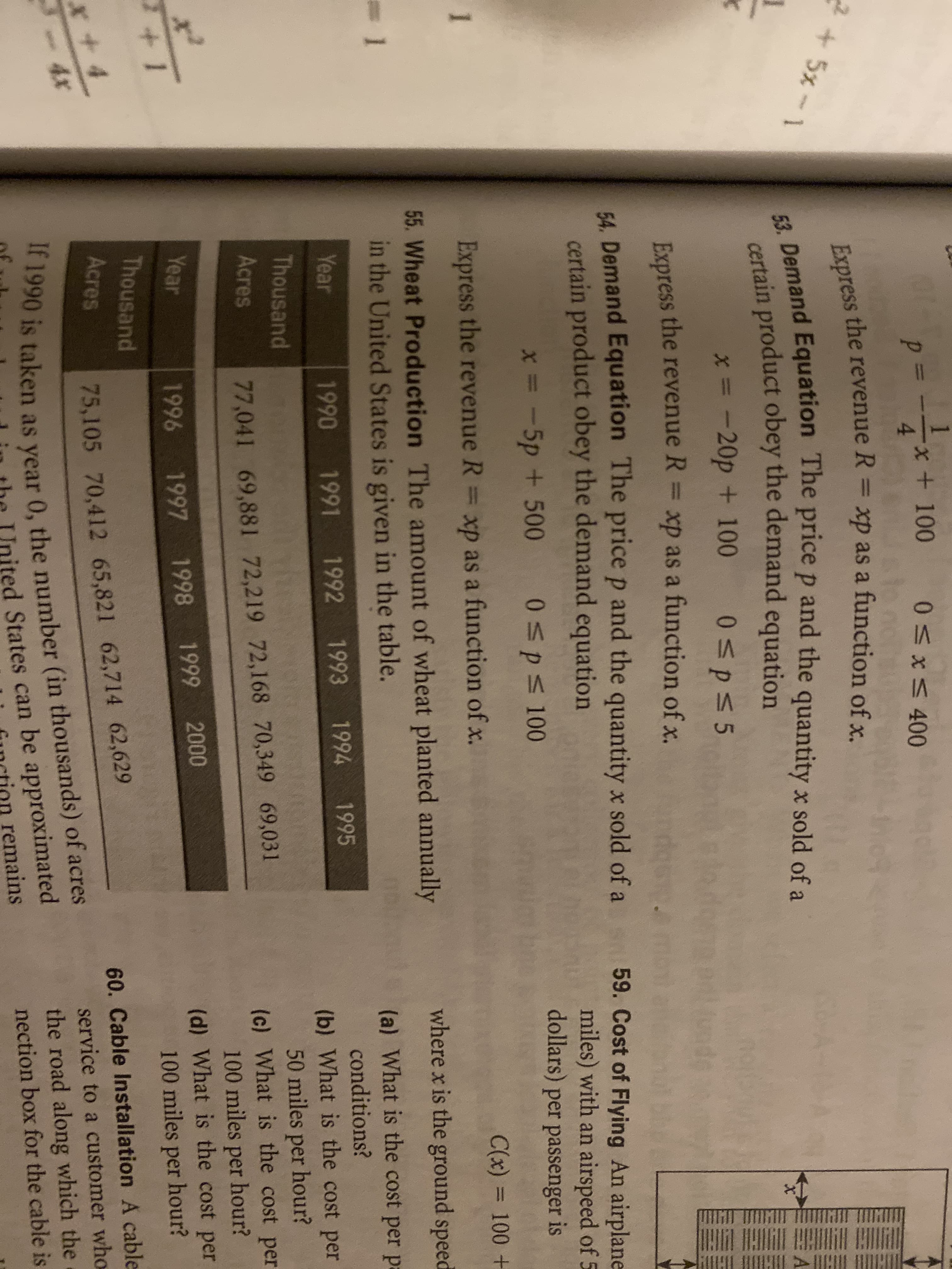 l
1
-x + 100
4
0 x5400
to
Express the revenue R xp as a function of x.
53. Demand Equation The price p and the quantity x sold of a
2+5x-1
A
certain product obey the demand equation
*- -20p
+ 100
0p 5
Express the revenue R
xp as a function of x.
54, Demand Equation The price p and the quantity x sold of a
certain product obey the demand equation
59. Cost of Flying An airplane
miles) with an airspeed of 5
dollars) per passenger is
x= -5p + 500
0p 100
1
Express the revenue R = xp as a function of x.
C(x) 100 +
where x is the ground speed
55. Wheat Production The amount of wheat planted annually
in the United States is given in the table.
(a) What is the cost per pa
1995
conditions?
Year
1990
1991 1992 1993 1994
(b) What is the cost per
50 miles per hour?
(c) What is the cost per
100 miles per hour?
(d) What is the cost per
100 miles per hour?
Thousand
Acres
77,041 69,881 72,219 72,168 70,349 69,031
Year
1996
1997
1998 1999
2000
+1
Thousand
Acres
60. Cable Installation A cable
75,105 70,412 65,821 62,714 62,629
4x
service to a customer who
If 1990 is taken as year 0, the number (in thousands) of acres
ited States can be approximated
remains
the road along which the
nection box for the cable is
