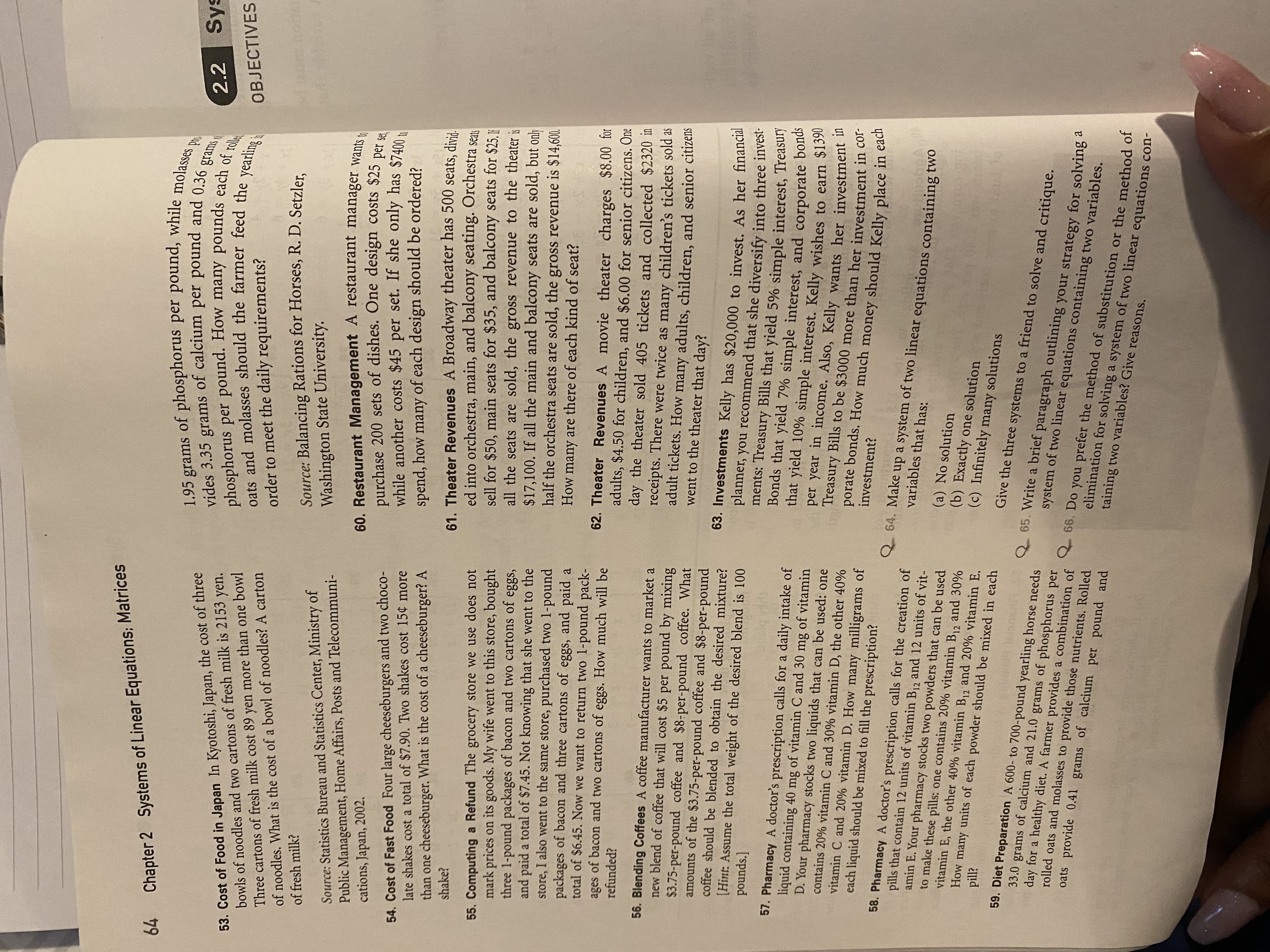 64
Systems of Linear Equations; Matrices
1.95 grams of phosphorus per pound, while molasses
vides 3.35 grams of calcium per pound and 0.36 g
Chapter 2
2.2 Sys
53. Cost of Food in Japan In Kyotoshi, Japan, the cost of three
bowls of noodles and two cartons of fresh milk is 2153 yen.
Three cartons of fresh milk cost 89 yen more than one bowl
of noodles. What is the cost of a bowl of noodles? A carton
phosphorus per pound. How many pounds each of role
oats and molasses should the farmer feed the yearling
order to meet the daily requirements?
OBJECTIVES
Source: Balancing Rations for Horses, R. D. Setzler,
of fresh milk?
Source: Statistics Bureau and Statistics Center, Ministry of
Public Management, Home Affairs, Posts and Telecommuni-
cations, Japan, 2002.
Washington State University.
60. Restaurant Management A restaurant manager wants to
purchase 200 sets of dishes. One design costs $25 per
while another costs $45 per set. If she only has $7400 to
54. Cost of Fast Food Four large cheeseburgers and two choco-
late shakes cost a total of $7.90. Two shakes cost 15¢ more
spend, how many of each design should be ordered?
than one cheeseburger. What is the cost of a cheeseburger? A
shake?
55. Computing a Refund The grocery store we use does not
mark prices on its goods. My wife went to this store, bought
three 1-pound packages of bacon and two cartons of eggs,
and paid a total of $7.45. Not knowing that she went to the
store, I also went to the same store, purchased two 1-pound
packages of bacon and three cartons of eggs, and paid a
total of $6.45. Now we want to return two 1-pound pack-
ages of bacon and two cartons of eggs. How much will be
refunded?
61. Theater Revenues A Broadway theater has 500 seats, divid.
ed into orchestra, main, and balcony seating. Orchestra seat
sell for $50, main seats for $35, and balcony seats for $25.1
all the seats are sold, the gross revenue to the theater is
$17,100. If all the main and balcony seats are sold, but only
half the orchestra seats are sold, the gross revenue is $14,600.
How many are there of each kind of seat?
62. Theater Revenues A movie theater charges $8.00 for
adults, $4.50 for children, and $6.00 for senior citizens. One
day the theater sold 405 tickets and collected $2320 in
receipts. There were twice as many children's tickets sold as
adult tickets. How many adults, children, and senior citizens
went to the theater that day?
56. Blending Coffees A coffee manufacturer wants to market a
new blend of coffee that will cost $5 per pound by mixing
$3.75-per-pound coffee and $8-per-pound coffee. What
amounts of the $3.75-per-pound coffee and $8-per-pound
coffee should be blended to obtain the desired mixture?
63. Investments Kelly has $20,000 to invest. As her financial
planner, you recommend that she diversify into three invest-
ments: Treasury Bills that yield 5% simple interest, Treasul
Bonds that yield 7% simple interest, and corporate bon
that yield 10% simple interest. Kelly wishes to earn $1390
per year in income. Also, Kelly wants her investment in
[Hint: Assume the total weight of the desired blend is 100
pounds.]
57. Pharmacy A doctor's prescription calls for a daily intake of
liquid containing 40 mg of vitamin C and 30 mg of vitamin
D. Your pharmacy stocks two liquids that can be used: one
contains 20% vitamin C and 30% vitamin D, the other 40%
vitamin C and 20% vitamin D. How many milligrams of
each liquid should be mixed to fill the prescription?
Treasury Bills to be $3000 more than her investment in col
porate bonds. How much money should Kelly place in each
investment?
64. Make up a system of two linear equations containing twO
variables that has:
58. Pharmacy A doctor's prescription calls for the creation of
pills that contain 12 units of vitamin B12 and 12 units of vit-
amin E. Your pharmacy stocks two powders that can be used
to make these pills: one contains 20% vitamin B12 and 30%
vitamin E, the other 40% vitamin B12 and 20% vitamin E.
How many units of each powder should be mixed in each
(a) No solution
(b) Exactly one solution
(c) Infinitely many solutions
थd
Give the three systems to a friend to solve and critique.
59. Diet Preparation A 600- to 700-pound yearling horse needs
33.0 grams of calcium and 21.0 grams of phosphorus per
day for a healthy diet. A farmer provides a combination of
rolled oats and molasses to provide those nutrients. Rolled
oats provide 0.41 grams of calcium per pound and
65. Write a brief paragraph outlining your strategy for solving
system of two linear equations containing two variables.
66. Do you prefer the method of substitution or the method of
elimination for solving a system of two linear equations con-
taining two variables? Give reasons.
