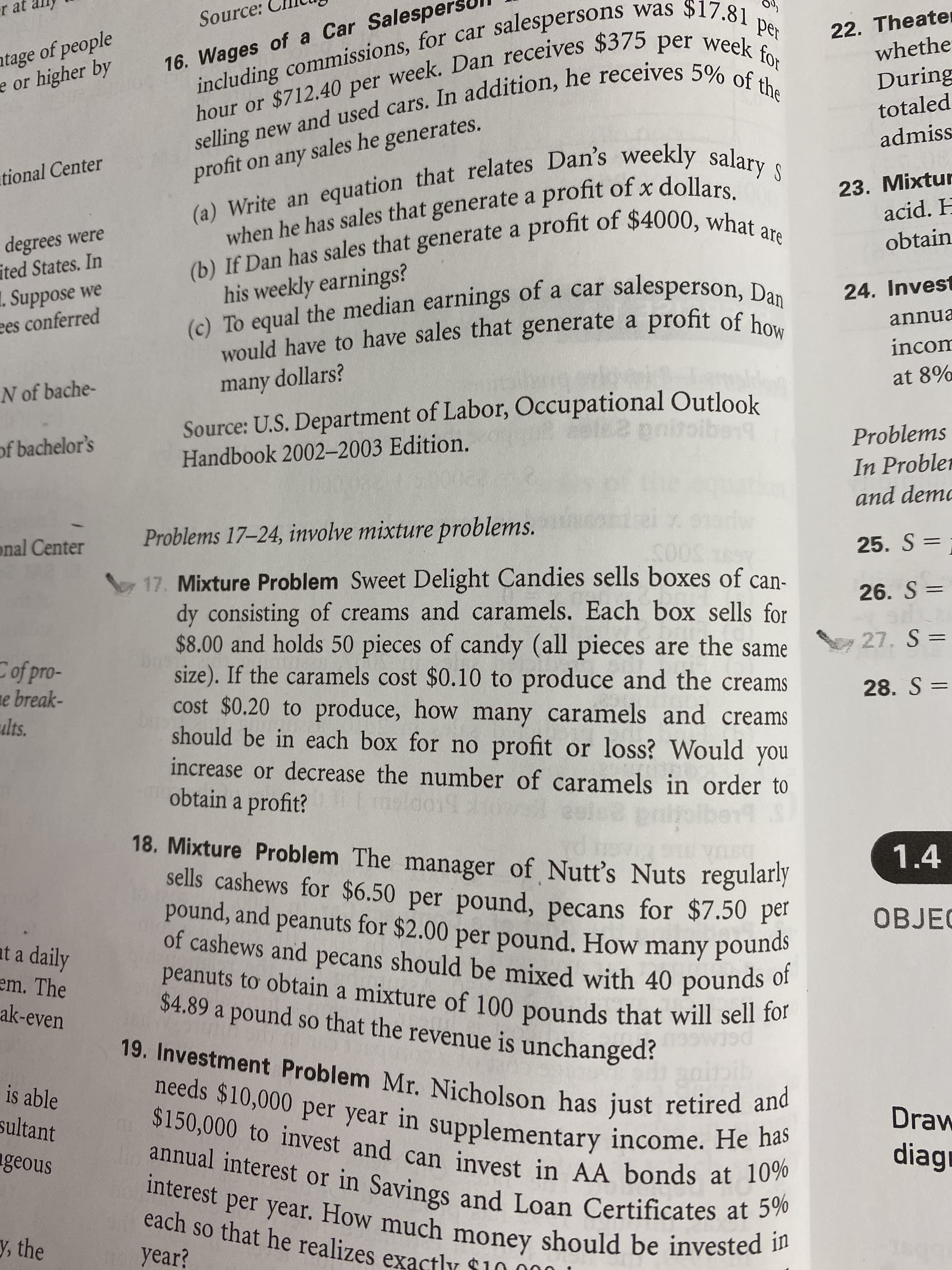 r at al
including commissions, for car salespersons was $17.81 per
hour or $712.40 per week. Dan receives $375 per week for
selling new and used cars. In addition, he receives 5% of the
Source:
atage of people
e or higher by
22. Theater
whethe
During
16. Wages of a Car Salespers
totaled
(a) Write an equation that relates Dan's weekly salary s
when he has sales that generate a profit of x dollars.
(b) If Dan has sales that generate a profit of $4000, what are
admiss
profit on any sales he generates.
tional Center
23. Mixtur
acid. H
degrees were
ited States. In
1. Suppose we
ees conferred
obtain
his weekly earnings?
(). To equal the median earnings of a car salesperson, Da.
would have to have sales that generate a profit of how
24. Invest
annua
incom
N of bache-
many dollars?
at 8%
Source: U.S. Department of Labor, Occupational Outlook
Handbook 2002-2003 Edition.
pnitoibeng
of bachelor's
Problems
In Probler
and demo
Problems 17–24, involve mixture problems.
onal Center
25. S =
17. Mixture Problem Sweet Delight Candies sells boxes of can-
dy consisting of creams and caramels. Each box sells for
$8.00 and holds 50 pieces of candy (all pieces are the same
size). If the caramels cost $0.10 to produce and the creams
cost $0.20 to produce, how many caramels and creams
should be in each box for no profit or loss? Would you
increase or decrease the number of caramels in order to
obtain a profit?
500S
26. S =
27. S =
Cof pro-
e break-
ults.
28. S =
18. Mixture Problem The manager of Nutt's Nuts regularly
sells cashews for $6.50 per pound, pecans for $7.50 pel
pound, and peanuts for $2.00 per pound. How many pounds
of cashews and pecans should be mixed with 40 pounds of
peanuts to obtain a mixture of 100 pounds that will sell for
1.4
OBJEC
at a daily
em. The
ak-even
$4.89 a pound so that the revenue is unchanged?
SO
bib
19. Investment Problem Mr. Nicholson has just retired and
needs $10,000 per year in supplementary income. He has
$150,000 to invest and can invest in AA bonds at 10%
annual interest or in Savings and Loan Certificates at 5%
is able
sultant
Draw
ageous
diagr
interest per year. How much money should be invested in
each so that he realizes exactly $10.000 1
y, the
year?
