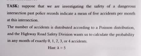 TASK: suppose that we are investigating the safety of a dangerous
intersection past police records indicate a mean of five accidents per month
at this intersection.
The number of accidents is distributed according to a Poisson distribution,
and the Highway Road Safety Division wants us to calculate the probability
in any month of exactly 0, 1, 2, 3, or 4 accidents.
Hint: A 5