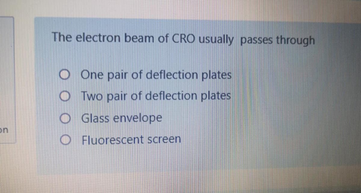 The electron beam of CRO usually passes through
O One pair of deflection plates
O Two pair of deflection plates
O Glass envelope
on
O Fluorescent screen
