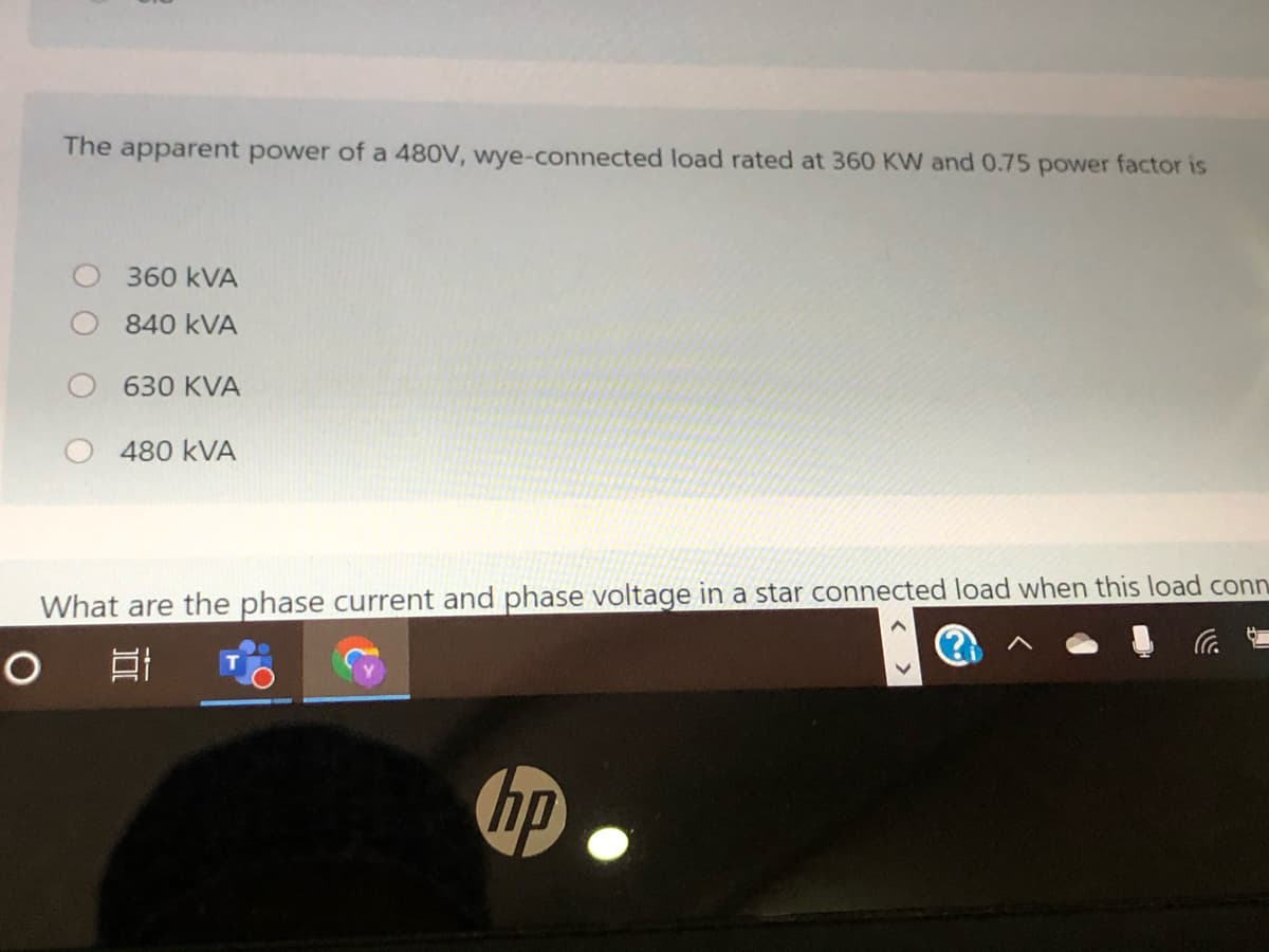 The apparent power of a 480V, wye-connected load rated at 360 KW and 0.75 power factor is
360 kVA
840 kVA
630 KVA
480 kVA
What are the phase current and phase voltage in a star connected load when this load conn
P.
