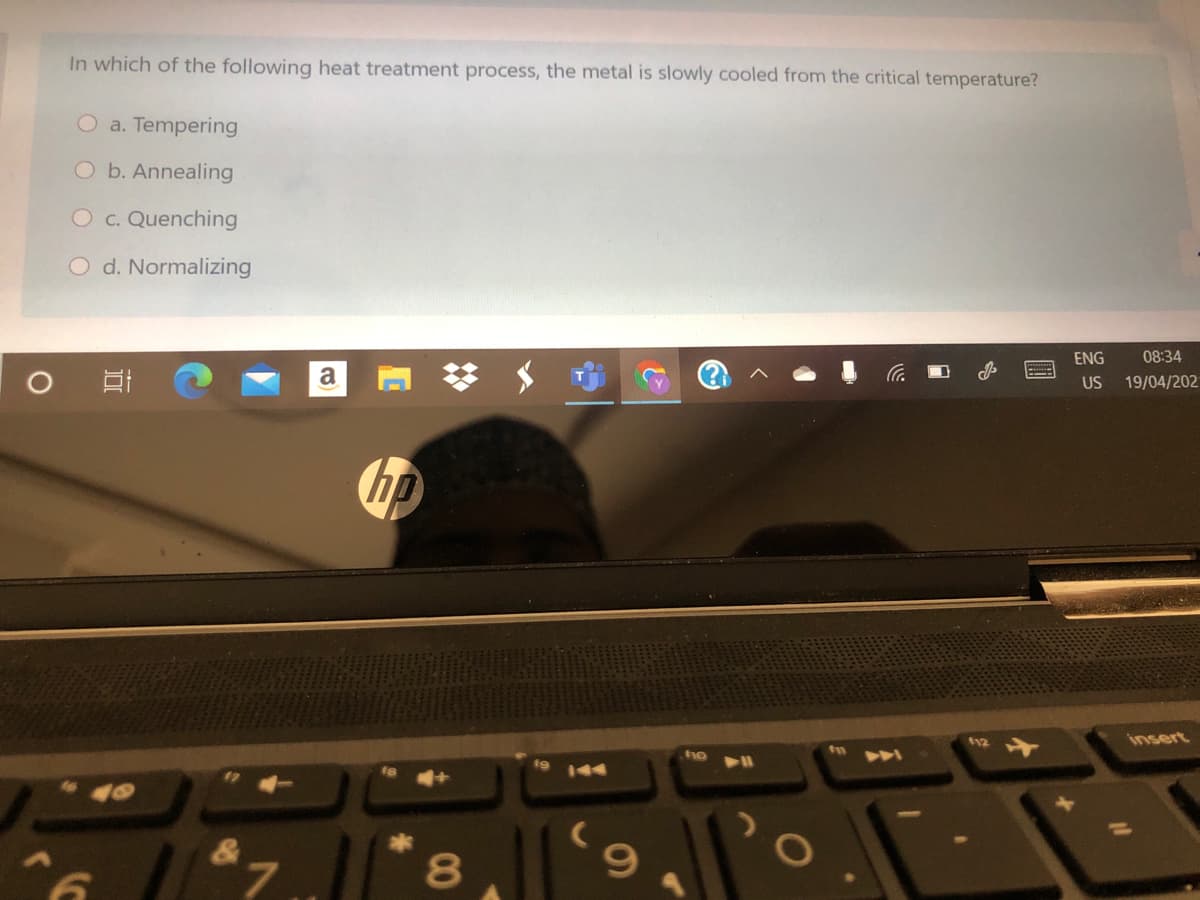 In which of the following heat treatment process, the metal is slowly cooled from the critical temperature?
O a. Tempering
O b. Annealing
Oc. Quenching
O d. Normalizing
ENG
08:34
a
US
19/04/202
hp
f12
insert
A
144
%3D
&
L.
00
