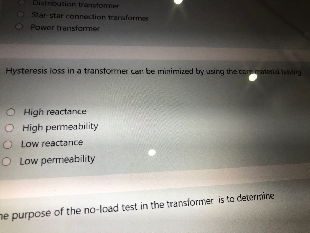 Distribution transformer
OStar-star connection transformer
O Power transformer
Hysteresis loss in a transformer can be minimized by using the core material having
O High reactance
O High permeability
O Low reactance
O Low permeability
ne
of the no-load test in the transformer is to determine
purpose
