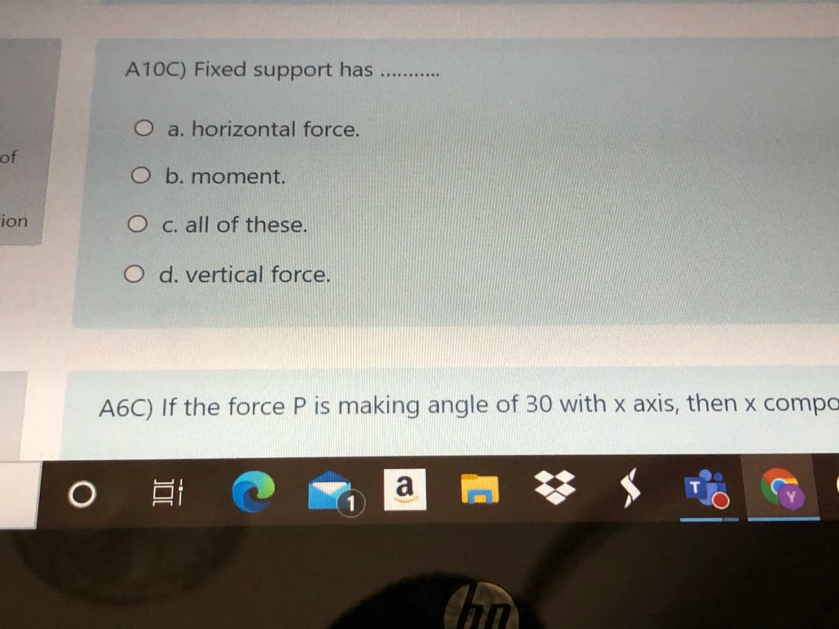 A10C) Fixed support has
O a. horizontal force.
of
O b. moment.
ion
O c. all of these.
O d. vertical force.
A6C) If the force P is making angle of 30 with x axis, then x compa
口
a
