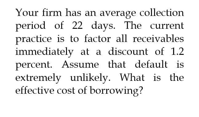 Your firm has an average collection
period of 22 days. The current
practice is to factor all receivables
immediately at a discount of 1.2
percent. Assume that default is
extremely unlikely. What is the
effective cost of borrowing?