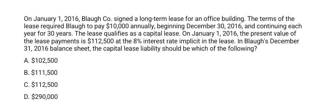 On January 1, 2016, Blaugh Co. signed a long-term lease for an office building. The terms of the
lease required Blaugh to pay $10,000 annually, beginning December 30, 2016, and continuing each
year for 30 years. The lease qualifies as a capital lease. On January 1, 2016, the present value of
the lease payments is $112,500 at the 8% interest rate implicit in the lease. In Blaugh's December
31, 2016 balance sheet, the capital lease liability should be which of the following?
A. $102,500
B. $111,500
C. $112,500
D. $290,000