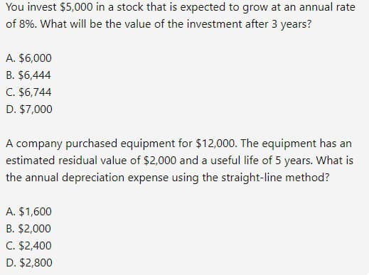 You invest $5,000 in a stock that is expected to grow at an annual rate
of 8%. What will be the value of the investment after 3 years?
A. $6,000
B. $6,444
C. $6,744
D. $7,000
A company purchased equipment for $12,000. The equipment has an
estimated residual value of $2,000 and a useful life of 5 years. What is
the annual depreciation expense using the straight-line method?
A. $1,600
B. $2,000
C. $2,400
D. $2,800