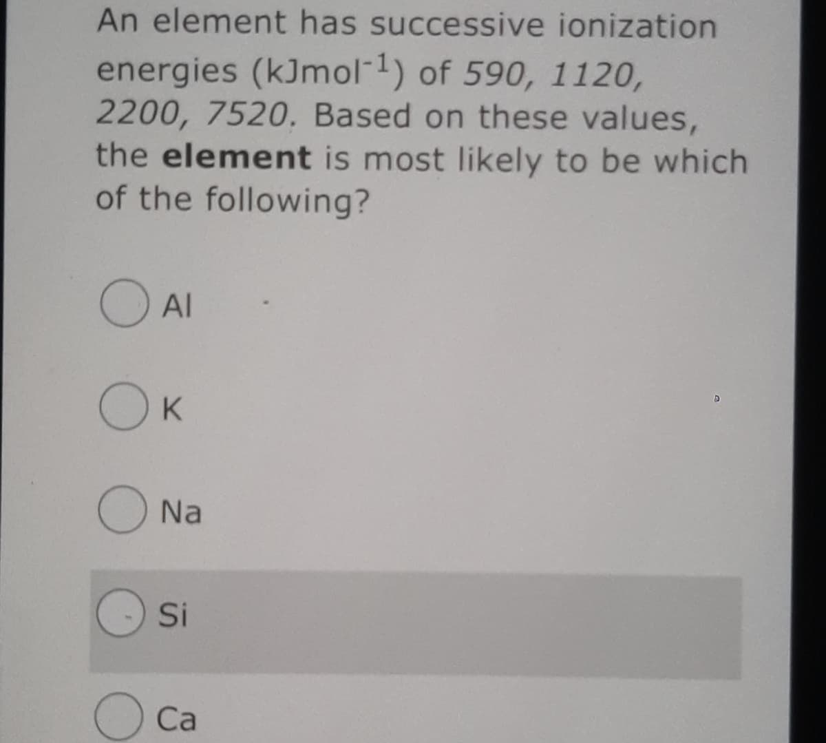 An element has successive ionization
energies (kJmol 1) of 590, 1120,
2200, 7520. Based on these values,
the element is most likely to be which
of the following?
Al
OK
Na
Si
Ca
