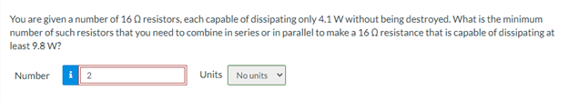 You are given a number of 16 Q resistors, each capable of dissipating only 4.1 W without being destroyed. What is the minimum
number of such resistors that you need to combine in series or in parallel to make a 16 Q resistance that is capable of dissipating at
least 9.8 W?
Number
Units
No units v
