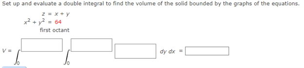 Set up and evaluate a double integral to find the volume of the solid bounded by the graphs of the equations.
z = x + y
x2 + y? = 64
first octant
V =
dy dx =
