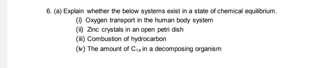 6. (a) Explain whether the below systems exist in a state of chemical equilibrium.
(i) Oxygen transport in the human body system
(ii) Zinc crystals in an open petri dish
(iii) Combustion of hydrocarbon
(iv) The amount of C14 in a decomposing organism