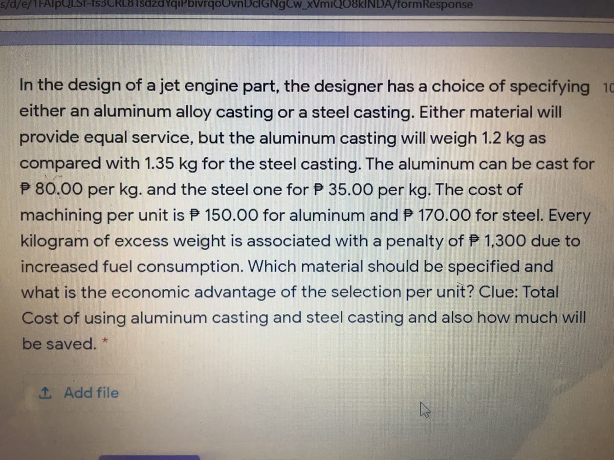 s/d/e/1FAIPQLSH
RE8 IsdzdyqiPbivrqoOvnDclGNgCw_xVmiQO8kINDA/formResponse
In the design of a jet engine part, the designer has a choice of specifying 10
either an aluminum alloy casting or a steel casting. Either material will
provide equal service, but the aluminum casting will weigh 1.2 kg as
compared with 1.35 kg for the steel casting. The aluminum can be cast for
P 80.00 per kg. and the steel one for P 35.00 per kg. The cost of
machining per unit is P 150.00 for aluminum and P 170.00 for steel. Every
kilogram of excess weight is associated with a penalty of P 1,300 due to
increased fuel consumption. Which material should be specified and
what is the economic advantage of the selection per unit? Clue: Total
Cost of using aluminum casting and steel casting and also how much will
be saved.
1 Add file
