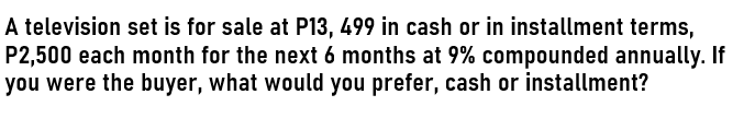 A television set is for sale at P13, 499 in cash or in installment terms,
P2,500 each month for the next 6 months at 9% compounded annually. If
you were the buyer, what would you prefer, cash or installment?
