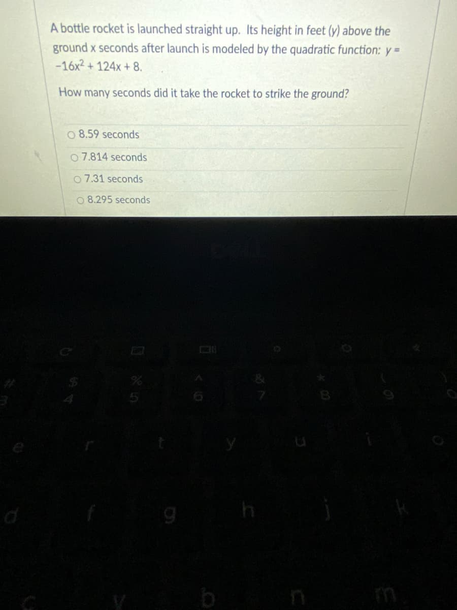 A bottle rocket is launched straight up. Its height in feet (y) above the
ground x seconds after launch is modeled by the quadratic function: y =
-16x2 + 124x + 8.
How many seconds did it take the rocket to strike the ground?
O 8.59 seconds
o 7.814 seconds
7.31 seconds
O 8.295 seconds
b n
