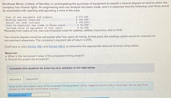 Windhoek Mines, Limited, of Namibia, is contemplating the purchase of equipment to exploit a mineral deposit on land to which the
company has mineral rights. An engineering and cost analysis has been made, and it is expected that the following cash flows would
be associated with opening and operating a mine in the area:
Cost of new equipment and timbers
Working capital required
Annual net cash receipts
Cost to construct new roads in three years
Salvage value of equipment in four years
*Receipts from sales of ore, less out-of-pocket costs for salaries, utilities, insurance, and so forth.
$ 275,000
$ 100,000
$ 120,000*
$ 40,000
$65,000
The mineral deposit would be exhausted after four years of mining. At that point, the working capital would be released for
reinvestment elsewhere. The company's required rate of return is 20%.
Click here to view Exhibit 148-1 and Exhibit 148-2, to determine the appropriate discount factor(s) using tables.
Required:
a. What is the net present value of the proposed mining project?
b. Should the project be accepted?
Complete this question by entering your answers in the tabs below.
Required A
Required B
What is the net present value of the proposed mining project? (Enter negative amount with a minus sign. Round your final
answer to the nearest whole dollar amount.)
Net present value
