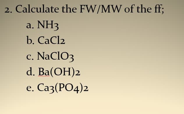 2. Calculate the FW/MW of the ff;
NH3
b. CaCl2
а.
c
NaCIO3
С.
d. Ba(OH)2
e. Саз (РО4)2
е.
