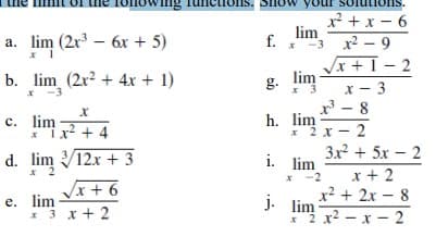 x² + x - 6
lim
a. lim (2x – 6x + 5)
f.
x2 - 9
-3
x + I – 2
b. lim (2x2 + 4x + 1)
x -3
g. lim
x - 3
x 3
- 8
c. lim4
h. lim
* 2x- 2
3x2 + 5x – 2
* Ix + 4
d. lim V12x + 3
* 2
i. lim
x + 2
x? + 2x – 8
*"2 x2 - x - 2
-2
/x + 6
9 + x
e. lim
* 3 x+ 2
j. lim
