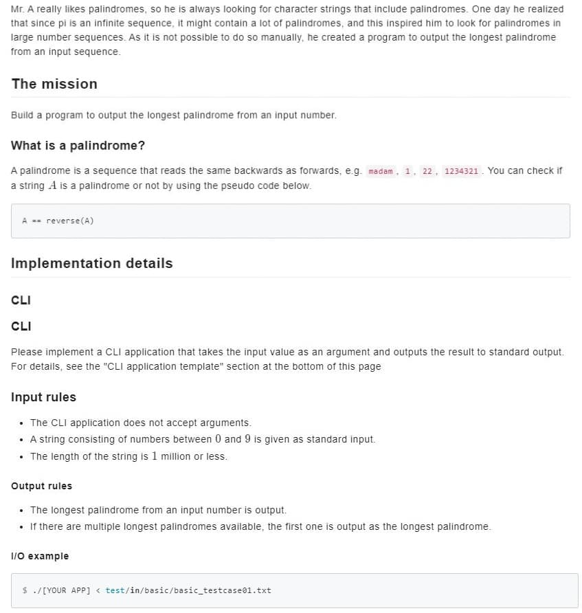 Mr. A really likes palindromes, so he is always looking for character strings that include palindromes. One day he realized
that since pi is an infinite sequence, it might contain a lot of palindromes, and this inspired him to look for palindromes in
large number sequences. As it is not possible to do so manually, he created a program to output the longest palindrome
from an input sequence.
The mission
Build a program to output the longest palindrome from an input number.
What is a palindrome?
A palindrome is a sequence that reads the same backwards as forwards, e.g. madam, 1, 22, 1234321. You can check if
a string A is a palindrome or not by using the pseudo code below.
A == reverse(A)
Implementation details
CLI
CLI
Please implement a CLI application that takes the input value as an argument and outputs the result to standard output.
For details, see the "CLI application template" section at the bottom of this page
Input rules
• The CLI application does not accept arguments.
• A string consisting of numbers between 0 and 9 is given as standard input.
• The length of the string is 1 million or less.
Output rules
• The longest palindrome from an input number is output.
• If there are multiple longest palindromes available, the first one is output as the longest palindrome.
1/0 example
$ ./[YOUR APP] < test/in/basic/basic_testcase01.txt
