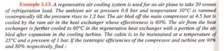 Example 3.13. A regenerative air cooling system is used for an air plane to take 20 tonnes
of refrigeration load. The ambient air at pressure 0.8 bar and temperature 10°C is rammed
isentropically til the pressure rises to 1.2 bar. The air bled off the main compressor at 4.5 bar is
cooled by the ram air in the heat exchanger whose effectiveness is 60%. The air from the heat
exchanger is further cooled to 60°C in the regenerative heat exchanger with a portion of the air
bled after expansion in the cooling turbine. The cabin is to be maintained at a temperature of
25°C and a pressure of 1 bar. If the isentropic efficiencies of the compressor and turbine are 90%
and 80% respectively, find :
