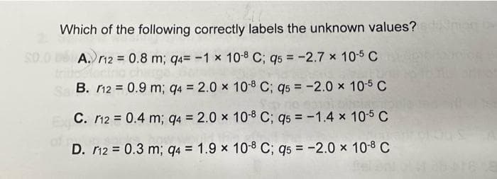 Which of the following correctly labels the unknown values?
A.
12 = 0.8 m; q4= -1 x 10-8 C; q5 = -2.7 x 10-5 C
Sa B.
12 = 0.9 m; q4 = 2.0 x
10-8 C; q5 = -2.0 x 10-5 C
C.
12 = 0.4 m; q4 = 2.0 x
10-8 C; q5 = -1.4 × 10-5 C
D. 12 = 0.3 m; q4 = 1.9 x 10-8 C; q5 = -2.0 × 10-8 C