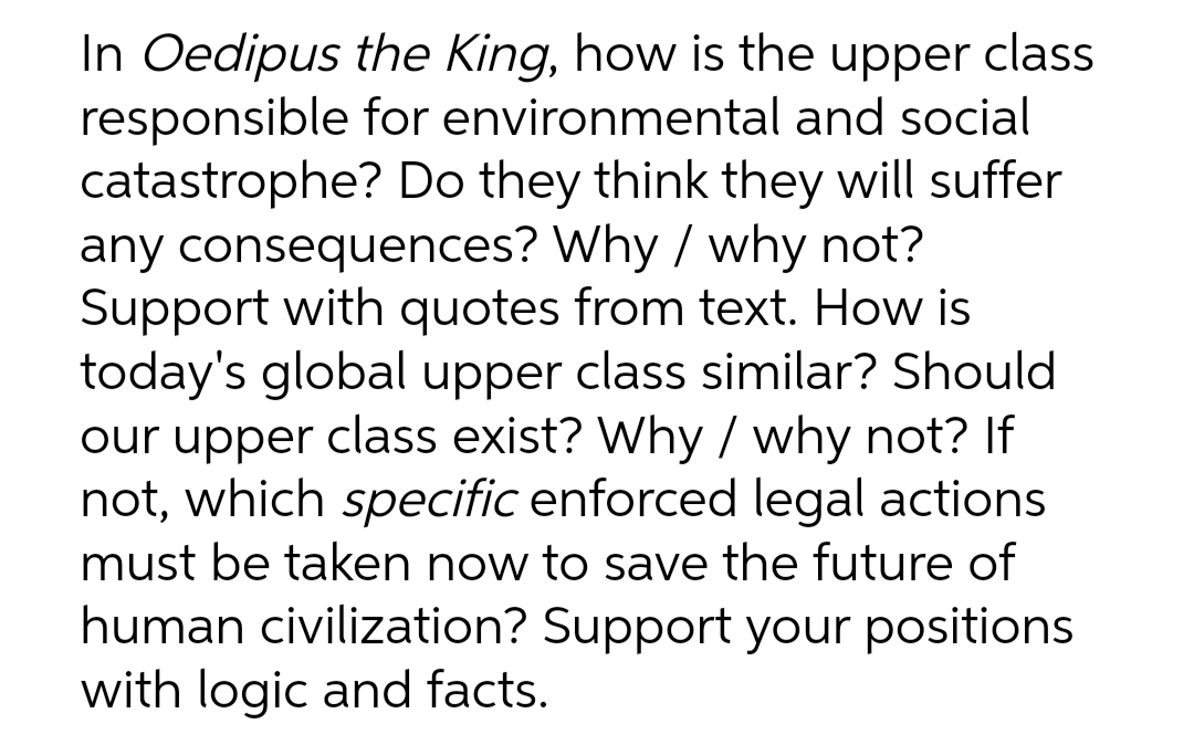 In Oedipus the King, how is the upper class
responsible for environmental and social
catastrophe? Do they think they will suffer
any consequences? Why / why not?
Support with quotes from text. How is
today's global upper class similar? Should
our upper class exist? Why / why not? If
not, which specific enforced legal actions
must be taken now to save the future of
human civilization? Support your positions
with logic and facts.
