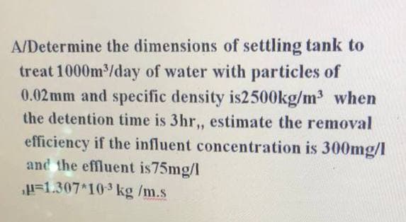 A/Determine the dimensions of settling tank to
treat 1000m/day of water with particles of
0.02 mm and specific density is2500kg/m³ when
the detention time is 3hr, estimate the removal
efficiency if the influent concentration is 300mg/I
and the effluent is75mg/I
H=1.307*103 kg /m.s
