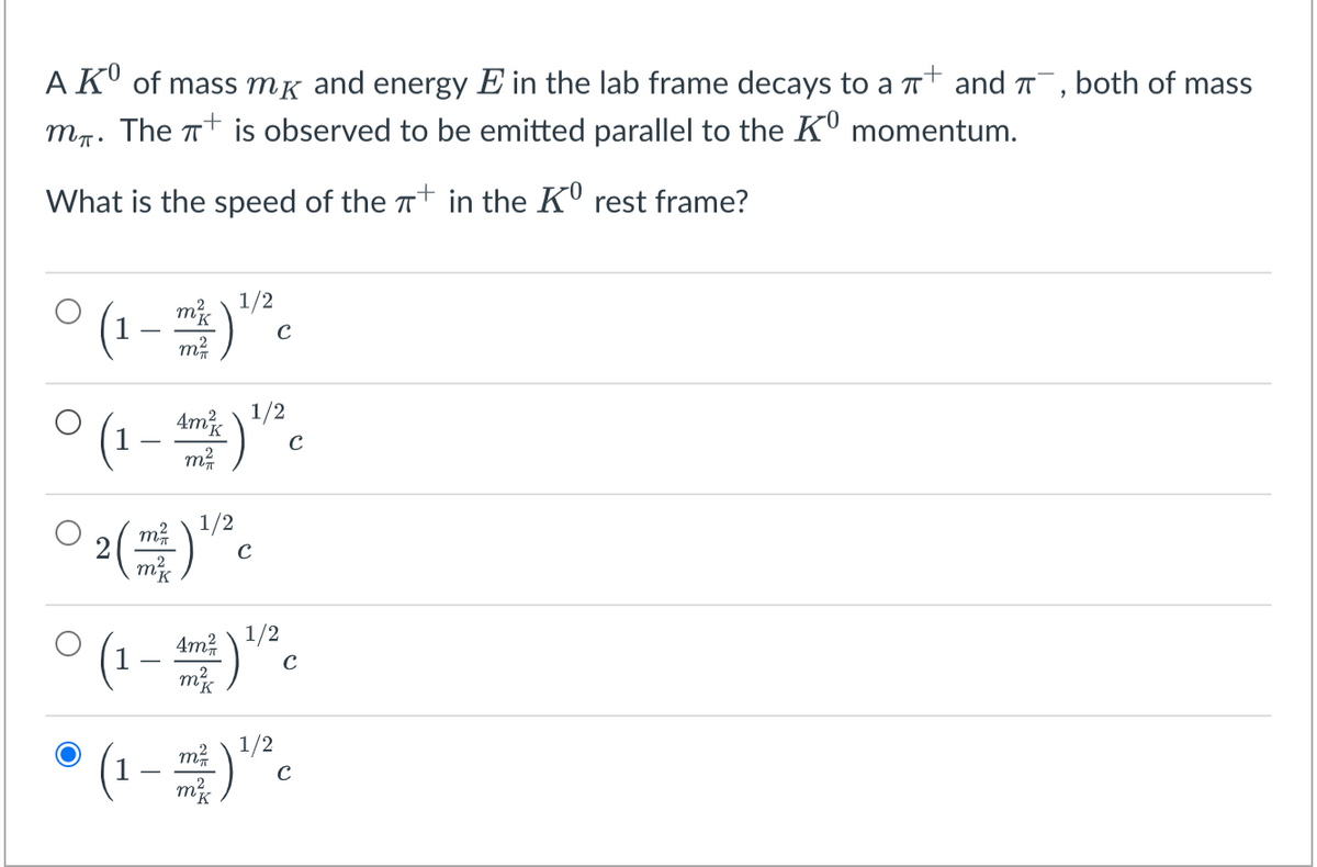 A KU of mass mg and energy E in the lab frame decays to a Tt and T, both of mass
mr. The + is observed to be emitted parallel to the KU momentum.
What is the speed of the Tt in the KU rest frame?
1/2
(1 - )
m²
C
°(1-
1/2
Amis
C
m2
2( m ) 1/2
C
1/2
(1 – *.
4m?
* (1-)".
m?
1/2
m
