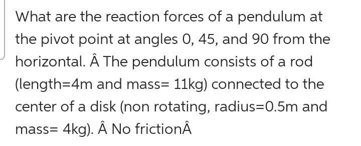 What are the reaction forces of a pendulum at
the pivot point at angles 0, 45, and 90 from the
horizontal. Â The pendulum consists of a rod
(length=4m and mass= 11kg) connected to the
center of a disk (non rotating, radius=0.5m and
mass= 4kg). Ã No frictionÂ
