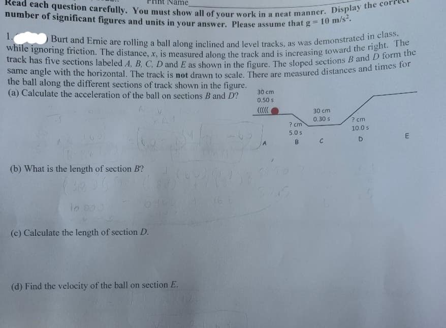 track has five sections labeled A, B, C, D and E as shown in the figure. The sloped sections B and D form the
O Burt and Ernie are rolling a ball along inclined and level tracks, as was demonstrated in class,
while ignoring friction. The distance, x, is measured along the track and is increasing toward the right. The
Read each question carefully. You must show all of your work in a neat manner. Display the corn
number of significant figures and units in your answer. Please assume that g- to
Name
%3D
1.
same angle with the horizontal. The track is not drawn to scale There are measured distances and times
the ball along the different sections of track shown in the figure.
(a) Calculate the acceleration of the ball on sections B and D?
30 cm
0.50 s
30 cm
0.30 s
? cm
7 cm
10.0 s
5.0 s
B.
(b) What is the length of section B?
(c) Calculate the length of section D.
(d) Find the velocity of the ball on section E.
