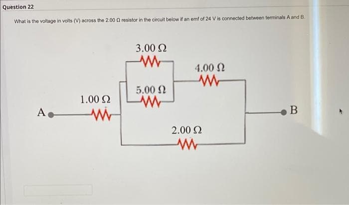 Question 22
What is the voltage in volts (V) across the 2.00 Q resistor in the circuit below if an emf of 24 V is connected between terminals A and B.
3.00 2
4.00 N
5.00 2
1.00 Q
A.
B
2.00 2
