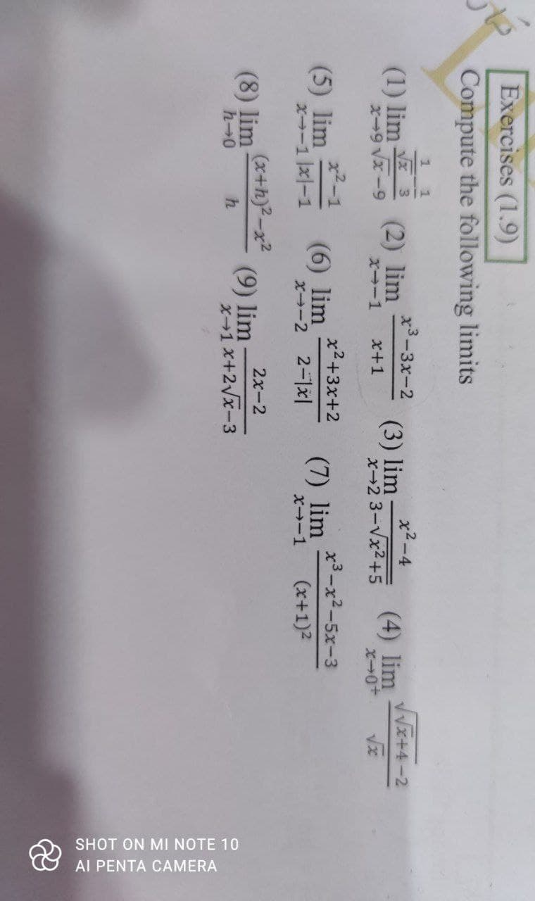 SHOT ON MI NOTE 10
Al PENTA CAMERA
Exercises (1.9)
Compute the following limits
(1) lim
(2) lim
XI-1
х3-3х-2
x2-4
VVx+4-2
(3) lim:
x-2 3-Vx2+5
(4) lim
x+1
x2-1
(5) lim
X-1 x-1
x2+3x+2
x3-x2-5x-3
(6) lim
X-2 2-1x|
(7) lim
X-1
(x+1)2
(x+h)2-x2
2x-2
(8) lim
h-0
(9) lim
X-1x+2Vx-3
h
