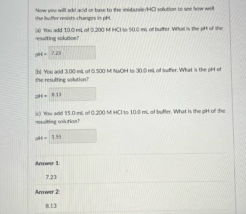 Now you will add acid or base to the imidazole/HCl solution to see how well
the buffer resists changes in pH.
(a) You add 10.0 mL of 0.200 M HCI to 50.0 mL of buffer. What is the pH of the
resulting solution?
pH = 7.23
(b) You add 3.00 mL of 0.500 M NaOH to 30.0 mL of buffer. What is the pH of
the resulting solution?
pH = 8.13
(c) You add 15.0 mL of 0.200 M HCI to 10.0 mL of buffer. What is the pH of the
resulting solution?
pH=1.55
Answer 1:
7.23
Answer 2:
8.13