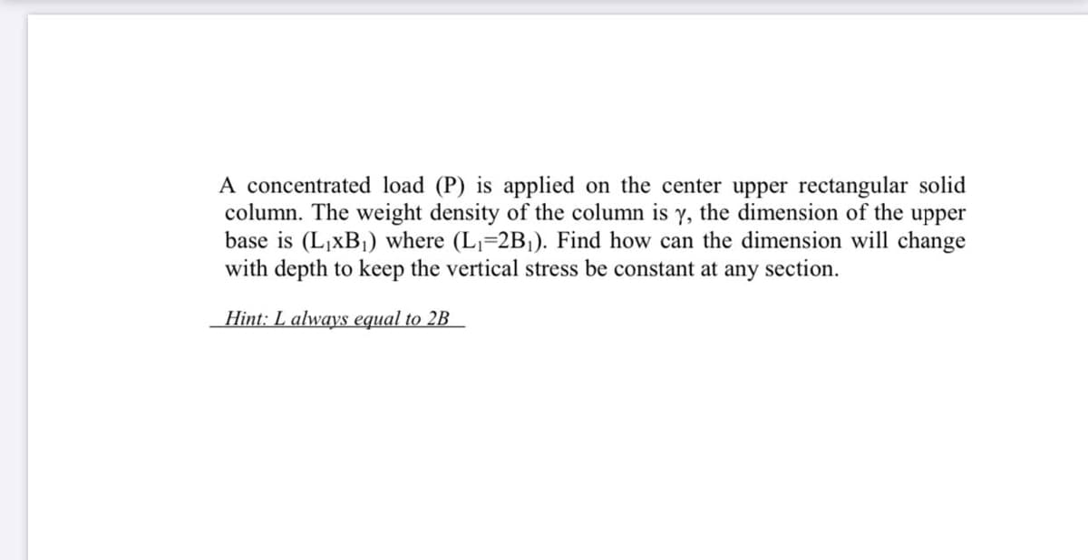 A concentrated load (P) is applied on the center upper rectangular solid
column. The weight density of the column is y, the dimension of the upper
base is (L,xB1) where (L=2B1). Find how can the dimension will change
with depth to keep the vertical stress be constant at any section.
Hint: L always equal to 2B
