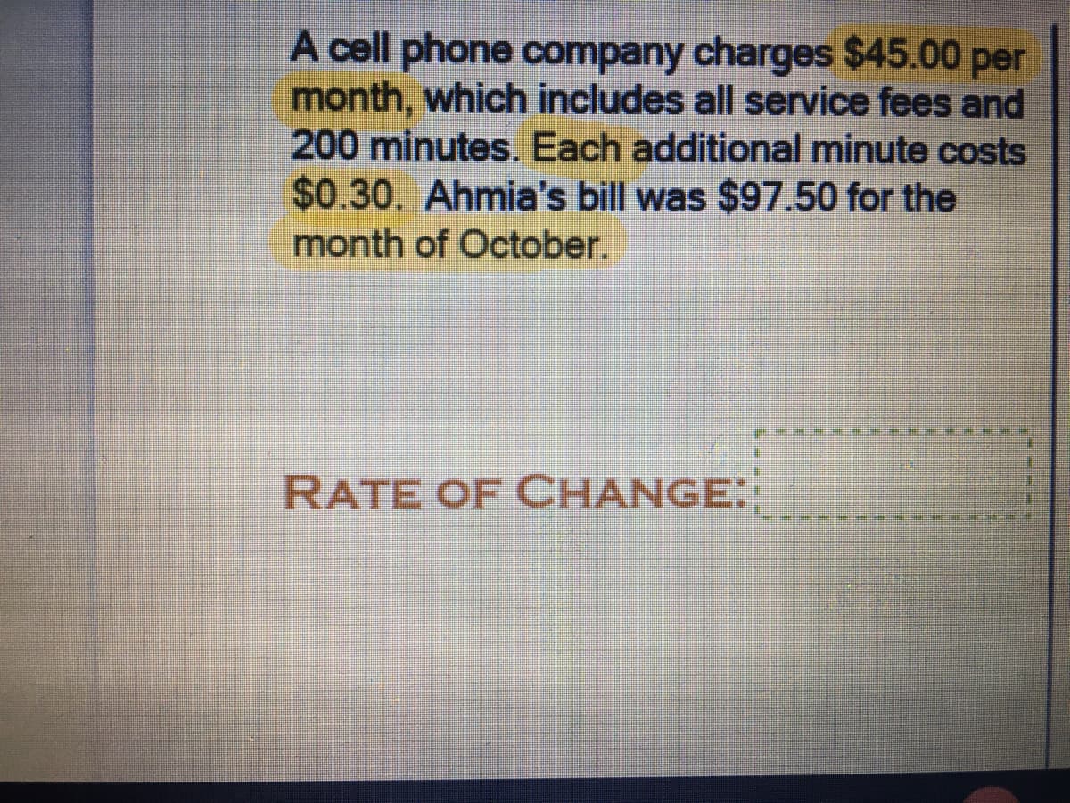 A cell phone company charges $45.00 per
month, which includes all service fees and
200 minutes. Each additional minute costs
$0.30. Ahmia's bill was $97.50 for the
month of October.
RATE OF CHANGE:
