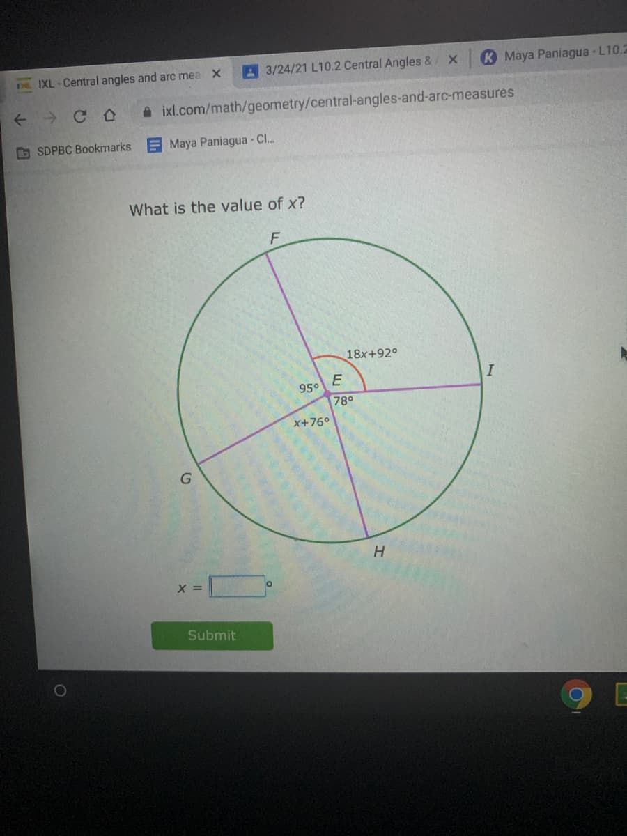 A 3/24/21 L10.2 Central Angles &
K Maya Paniagua L10.2
D IXL - Central angles and arc mea X
A ixl.com/math/geometry/central-angles-and-arc-measures
b SDPBC Bookmarks
Maya Paniagua - Cl.
What is the value of x?
F
18x+92°
E
I
95°
78°
X+76°
H.
X =
Submit
