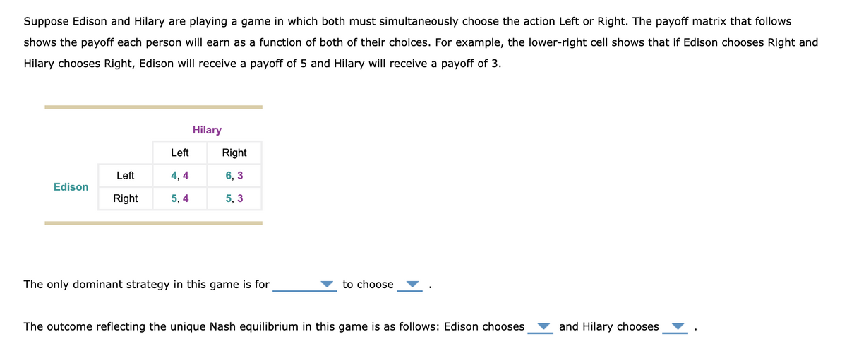 Suppose Edison and Hilary are playing a game in which both must simultaneously choose the action Left or Right. The payoff matrix that follows
shows the payoff each person will earn as a function of both of their choices. For example, the lower-right cell shows that if Edison chooses Right and
Hilary chooses Right, Edison will receive a payoff of 5 and Hilary will receive a payoff of 3.
Edison
Left
Right
Left
4, 4
5, 4
Hilary
Right
6,3
5,3
The only dominant strategy in this game is for
to choose
The outcome reflecting the unique Nash equilibrium in this game is as follows: Edison chooses
and Hilary chooses