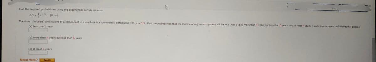 Find the required probabilities using the exponential density function
f(t) = ¹²e-tà, [0,00).
-t/a
The time t (in years) until failure of a component in a machine is exponentially distributed with = 3.5. Find the probabilities that the lifetime of a given component will be less than 1 year, more than 4 years but less than 6 years, and at least 7 years. (Round your answers to three decimal places.)
(a) less than 1 year
(b) more than 4 years but less than 6 years
(c) at least 7 years
Need Help?
Read It