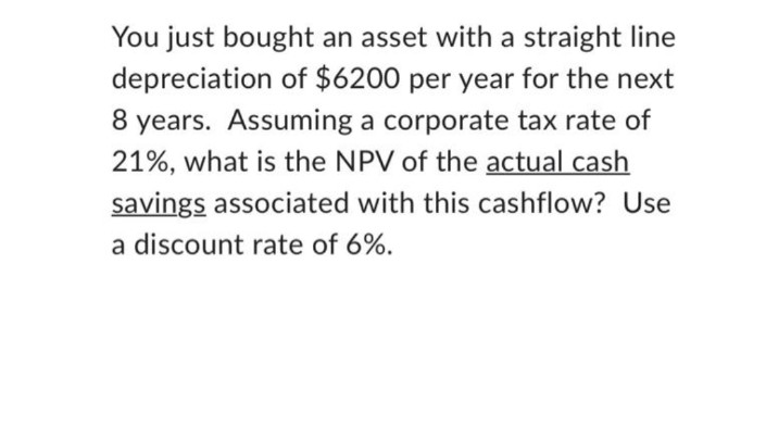 You just bought an asset with a straight line
depreciation of $6200 per year for the next
8 years. Assuming a corporate tax rate of
21%, what is the NPV of the actual cash
savings associated with this cashflow? Use
a discount rate of 6%.